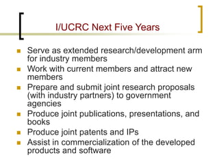 I/UCRC Next Five Years 
 
Serve as extended research/development arm for industry members 
 
Work with current members and attract new members 
 
Prepare and submit joint research proposals (with industry partners) to government agencies 
 
Produce joint publications, presentations, and books 
 
Produce joint patents and IPs 
 
Assist in commercialization of the developed products and software 