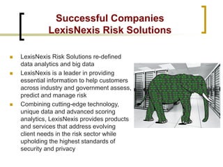 Successful Companies LexisNexis Risk Solutions 
LexisNexis Risk Solutions re-defined data analytics and big data 
LexisNexis is a leader in providing essential information to help customers across industry and government assess, predict and manage risk 
Combining cutting-edge technology, unique data and advanced scoring analytics, LexisNexis provides products and services that address evolving client needs in the risk sector while upholding the highest standards of security and privacy  
