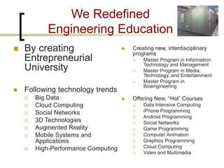 We Redefined Engineering Education 
 
By creating Entrepreneurial University 
Following technology trends 
Big Data 
Cloud Computing 
Social Networks 
3D Technologies 
Augmented Reality 
Mobile Systems and Applications 
High-Performance Computing 
 
Creating new, interdisciplinary programs 
 
Master Program in Information Technology and Management 
 
Master Program in Media, Technology, and Entertainment 
 
Master Program in Bioengineering 
Offering New, “Hot” Courses 
Data Intensive Computing 
iPhone Programming 
Android Programming 
Social Networks 
Game Programming 
Computer Animation 
Graphics Programming 
Cloud Computing 
Video and Multimedia  