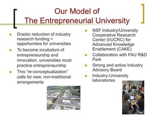 Our Model of The Entrepreneurial University 
 
Drastic reduction of industry research funding = opportunities for universities 
 
To become incubators of entrepreneurship and innovation, universities must practice entrepreneurship 
 
This “re-conceptualization” calls for new, non-traditional arrangements 
 
NSF Industry/University Cooperative Research Center (I/UCRC) for Advanced Knowledge Enablement (CAKE) 
 
Collaboration with FAU R&D Park 
 
Strong and active Industry Advisory Board 
 
Industry-University laboratories  