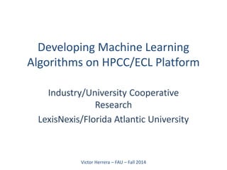 Developing Machine Learning Algorithms on HPCC/ECL Platform 
Industry/University Cooperative Research 
LexisNexis/Florida Atlantic University 
Victor Herrera – FAU – Fall 2014 
 
