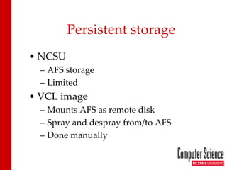 Persistent storage 
• 
NCSU 
– 
AFS storage 
– 
Limited 
• 
VCL image 
– 
Mounts AFS as remote disk 
– 
Spray and despray from/to AFS 
– 
Done manually  