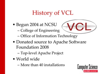 History of VCL 
• 
Begun 2004 at NCSU 
– 
College of Engineering 
– 
Office of Information Technology 
• 
Donated source to Apache Software Foundation 2008 
– 
Top-level Apache Project 
• 
World wide 
– 
More than 40 installations  