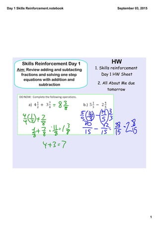 Day 1 Skills Reinforcement.notebook
1
September 03, 2015
HW
1. Skills reinforcement
Day 1 HW Sheet
2. All About Me due
tomorrow
Skills Reinforcement Day 1
Aim: Review adding and subtacting
fractions and solving one step
equations with addition and
subtraction
 