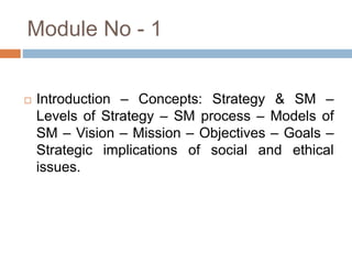 Module No - 1
 Introduction – Concepts: Strategy & SM –
Levels of Strategy – SM process – Models of
SM – Vision – Mission – Objectives – Goals –
Strategic implications of social and ethical
issues.
 