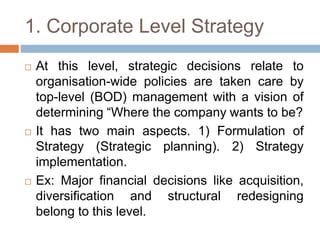 1. Corporate Level Strategy
 At this level, strategic decisions relate to
organisation-wide policies are taken care by
top-level (BOD) management with a vision of
determining “Where the company wants to be?
 It has two main aspects. 1) Formulation of
Strategy (Strategic planning). 2) Strategy
implementation.
 Ex: Major financial decisions like acquisition,
diversification and structural redesigning
belong to this level.
 