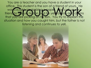 You are a teacher and you have a student in your



     Group Work
  office. This student is the son of a friend of yours. He
    was caught plagiarizing a paper. You call up your
 friend to discuss his son and he yells at you and claims
 that you are picking on his son. You try to explain the
situation and how you caught him, but the father is not
              listening and continues to yell.
 