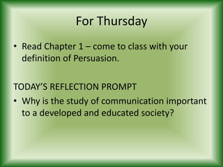 For Thursday
• Read Chapter 1 – come to class with your
  definition of Persuasion.

TODAY’S REFLECTION PROMPT
• Why is the study of communication important
  to a developed and educated society?
 