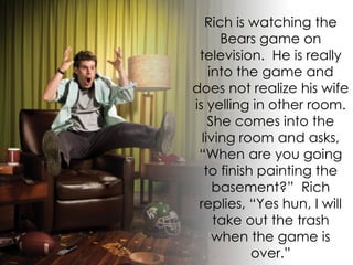 Rich is watching the
      Bears game on
 television. He is really
    into the game and
does not realize his wife
is yelling in other room.
    She comes into the
  living room and asks,
 “When are you going
   to finish painting the
     basement?” Rich
 replies, “Yes hun, I will
     take out the trash
     when the game is
            over.”
 