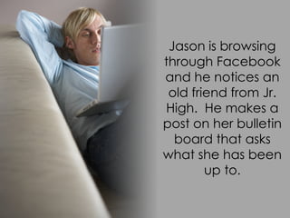 Jason is browsing
through Facebook
and he notices an
 old friend from Jr.
High. He makes a
post on her bulletin
  board that asks
what she has been
        up to.
 
