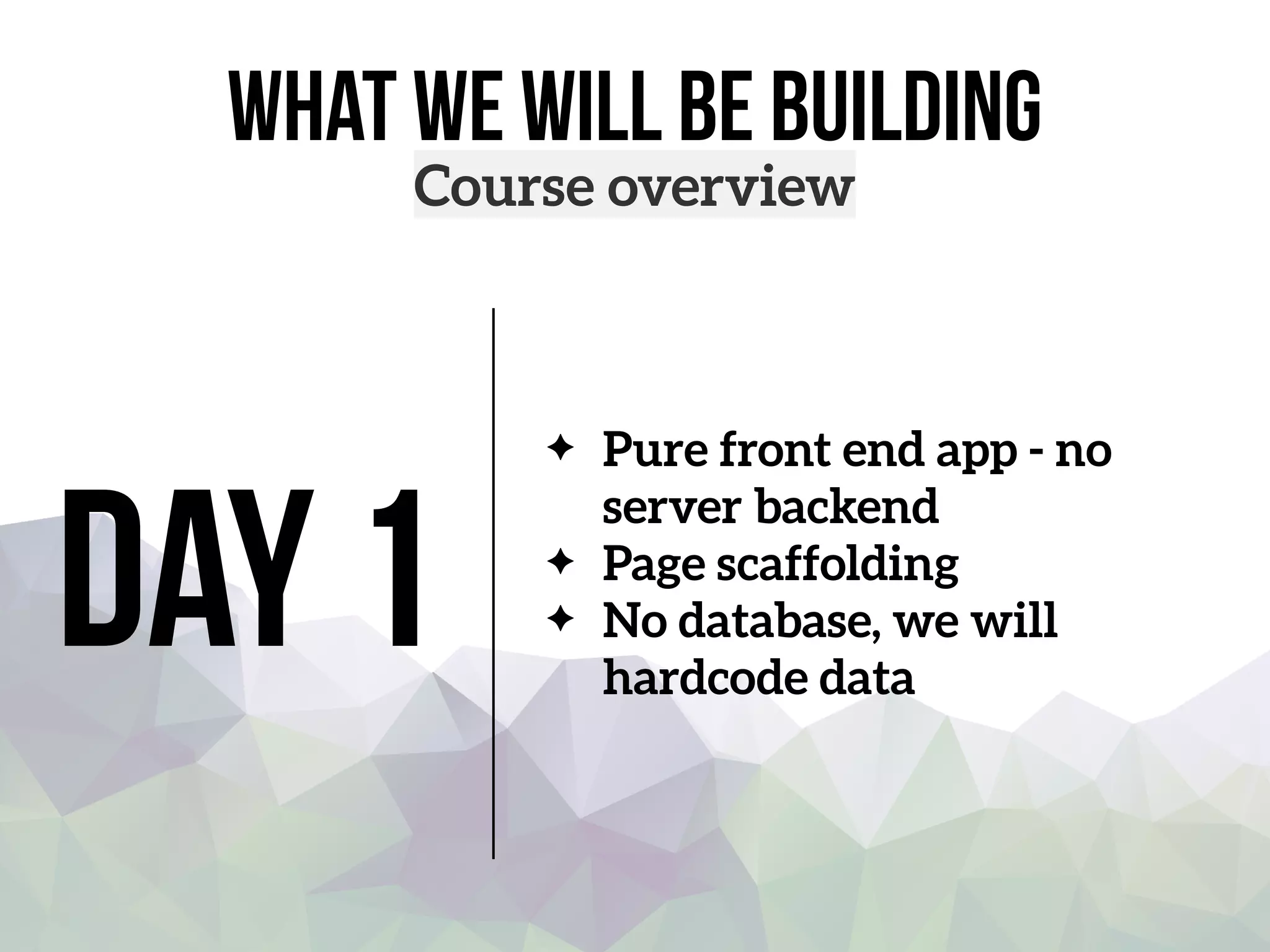 what we will be building
Course overview
Day 1
Pure front end app - no
server backend
Page scaffolding
No database, we will
hardcode data
 