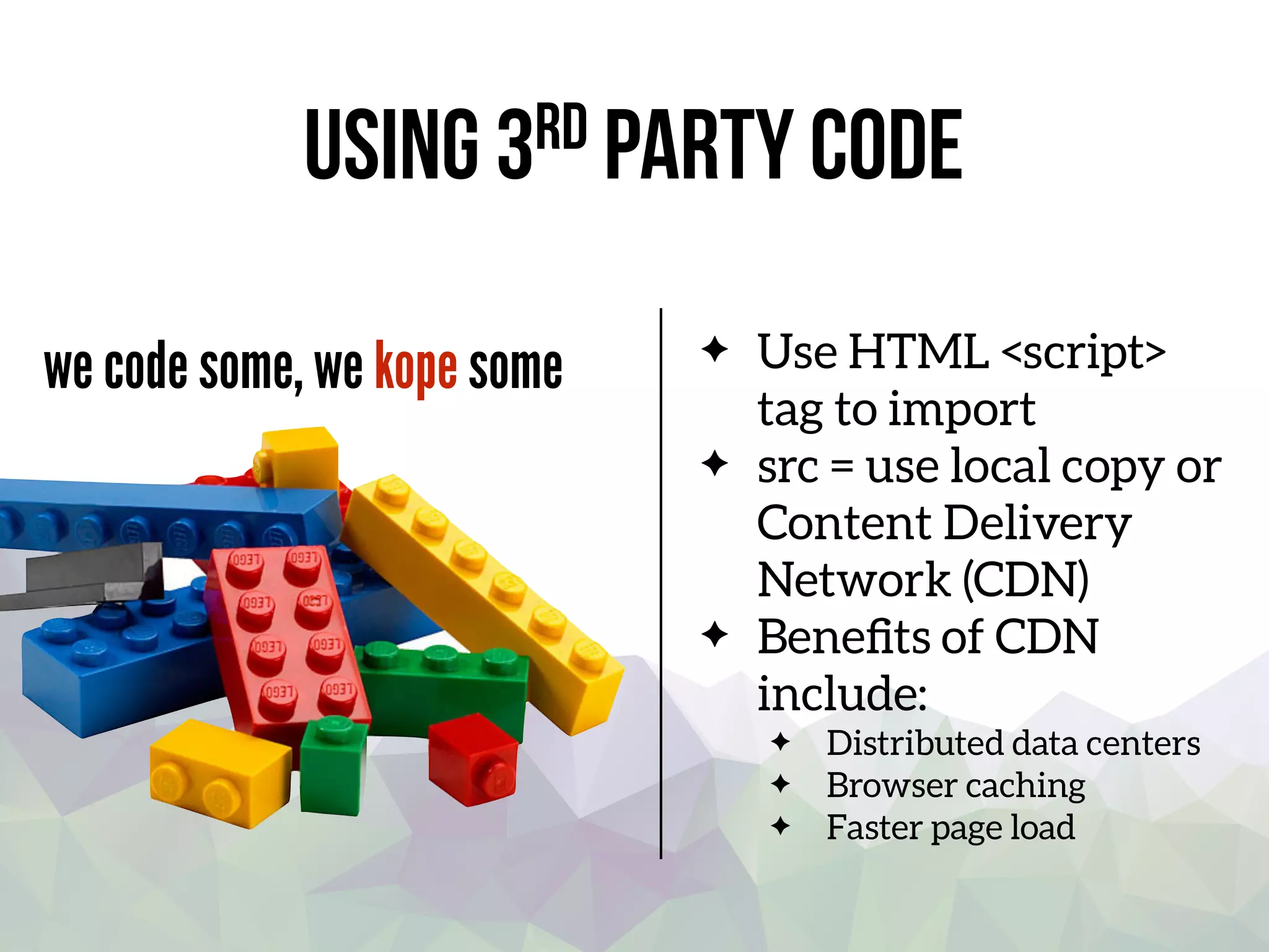 Using 3rd party code
we code some, we kope some Use HTML <script>
tag to import
src = use local copy or
Content Delivery
Network (CDN)
Beneﬁts of CDN
include:
Distributed data centers
Browser caching
Faster page load
 
