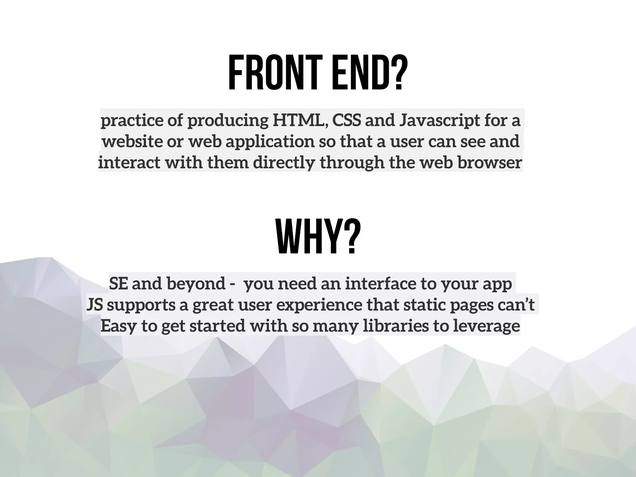 front end?
practice of producing HTML, CSS and Javascript for a
website or web application so that a user can see and
interact with them directly through the web browser
Why?
SE and beyond - you need an interface to your app
JS supports a great user experience that static pages can’t
Easy to get started with so many libraries to leverage
 