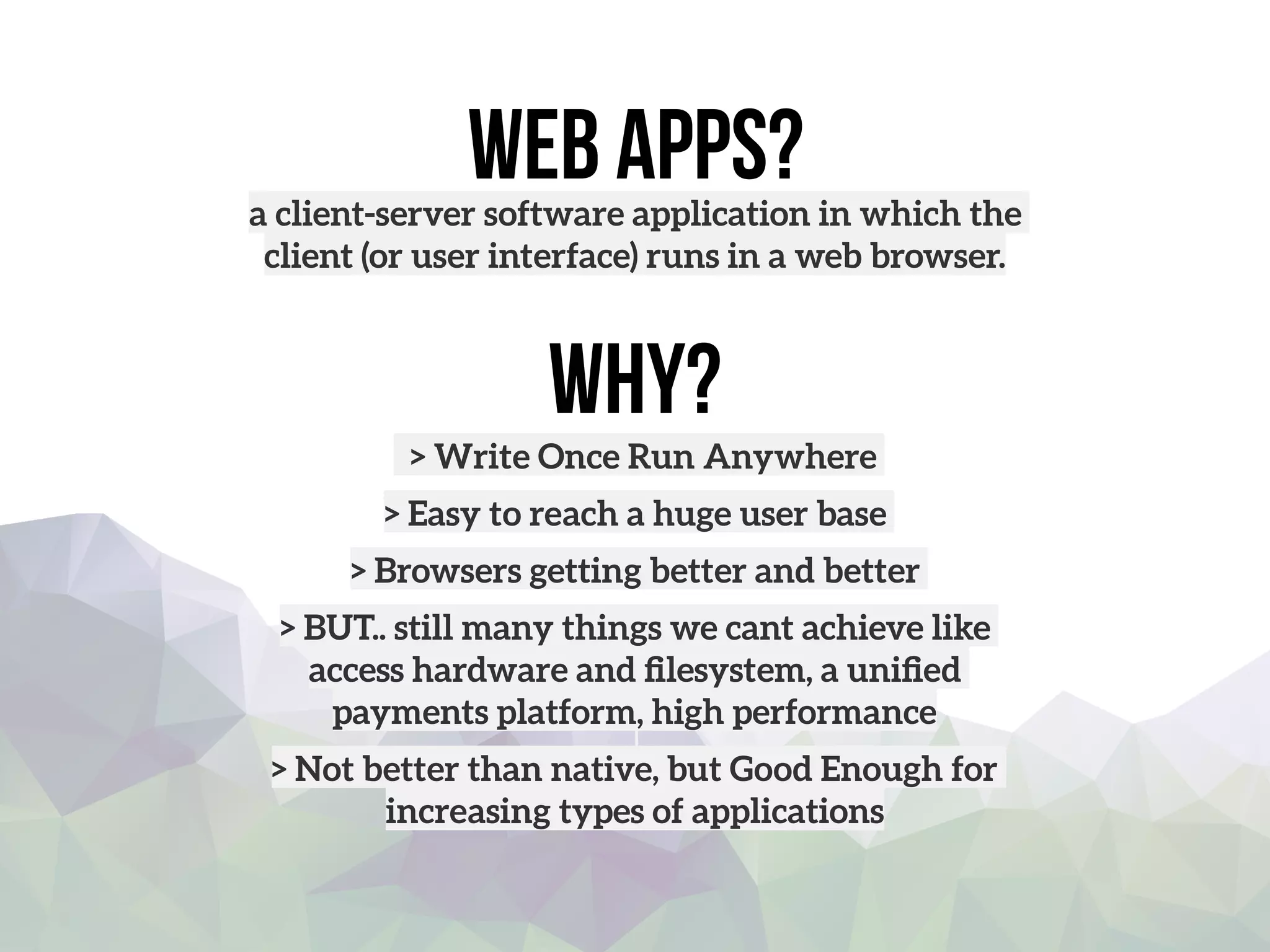 Web apps?a client-server software application in which the
client (or user interface) runs in a web browser.
Why?
> Write Once Run Anywhere
> Easy to reach a huge user base
> Browsers getting better and better
> BUT.. still many things we cant achieve like
access hardware and ﬁlesystem, a uniﬁed
payments platform, high performance 
> Not better than native, but Good Enough for
increasing types of applications
 