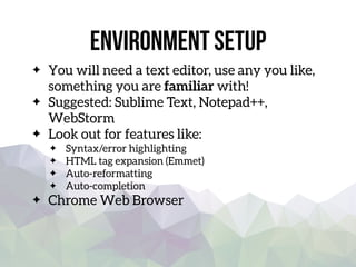 Environment setup
You will need a text editor, use any you like,
something you are familiar with!
Suggested: Sublime Text, Notepad++,
WebStorm
Look out for features like:
Syntax/error highlighting
HTML tag expansion (Emmet)
Auto-reformatting
Auto-completion
Chrome Web Browser
 