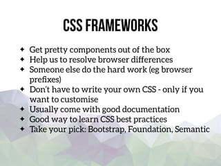 css Frameworks
Get pretty components out of the box
Help us to resolve browser differences
Someone else do the hard work (eg browser
preﬁxes)
Don’t have to write your own CSS - only if you
want to customise
Usually come with good documentation
Good way to learn CSS best practices
Take your pick: Bootstrap, Foundation, Semantic
 