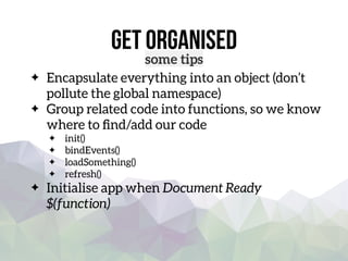 get organised
some tips
Encapsulate everything into an object (don’t
pollute the global namespace)
Group related code into functions, so we know
where to ﬁnd/add our code
init()
bindEvents()
loadSomething()
refresh()
Initialise app when Document Ready  
$(function)
 