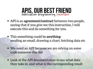 APIs, our best friend
API is an agreement/contract between two people,
saying that if you give me this instruction, I will
execute this and do something for you.
This something could be anything: 
sending an email, drawing a chart, fetching data etc
We need an API because we are relying on some
code someone else did
Look at the API documentation to see what data
they take in, and what is the corresponding result
Application programming interface
 