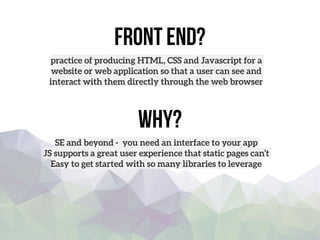 front end?
practice of producing HTML, CSS and Javascript for a
website or web application so that a user can see and
interact with them directly through the web browser
Why?
SE and beyond - you need an interface to your app
JS supports a great user experience that static pages can’t
Easy to get started with so many libraries to leverage
 