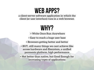 Web apps?a client-server software application in which the
client (or user interface) runs in a web browser.
Why?
> Write Once Run Anywhere
> Easy to reach a huge user base
> Browsers getting better and better
> BUT.. still many things we cant achieve like
access hardware and ﬁlesystem, a uniﬁed
payments platform, high performance 
> Not better than native, but Good Enough for
increasing types of applications
 