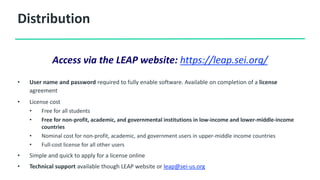 Distribution
• User name and password required to fully enable software. Available on completion of a license
agreement
• License cost
• Free for all students
• Free for non-profit, academic, and governmental institutions in low-income and lower-middle-income
countries
• Nominal cost for non-profit, academic, and government users in upper-middle income countries
• Full-cost license for all other users
• Simple and quick to apply for a license online
• Technical support available though LEAP website or leap@sei-us.org
Access via the LEAP website: https://leap.sei.org/
 