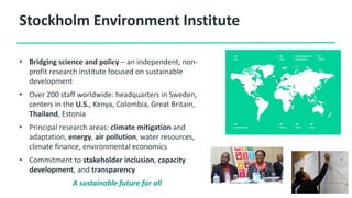 Stockholm Environment Institute
• Bridging science and policy – an independent, non-
profit research institute focused on sustainable
development
• Over 200 staff worldwide: headquarters in Sweden,
centers in the U.S., Kenya, Colombia, Great Britain,
Thailand, Estonia
• Principal research areas: climate mitigation and
adaptation, energy, air pollution, water resources,
climate finance, environmental economics
• Commitment to stakeholder inclusion, capacity
development, and transparency
A sustainable future for all
 