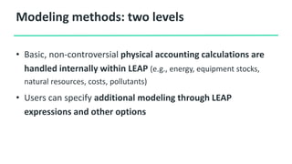 Modeling methods: two levels
• Basic, non-controversial physical accounting calculations are
handled internally within LEAP (e.g., energy, equipment stocks,
natural resources, costs, pollutants)
• Users can specify additional modeling through LEAP
expressions and other options
 