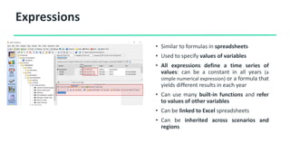 Expressions
• Similar to formulas in spreadsheets
• Used to specify values of variables
• All expressions define a time series of
values: can be a constant in all years (a
simple numerical expression) or a formula that
yields different results in each year
• Can use many built-in functions and refer
to values of other variables
• Can be linked to Excel spreadsheets
• Can be inherited across scenarios and
regions
 