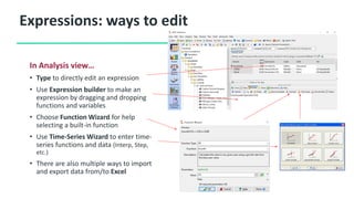 Expressions: ways to edit
In Analysis view…
• Type to directly edit an expression
• Use Expression builder to make an
expression by dragging and dropping
functions and variables
• Choose Function Wizard for help
selecting a built-in function
• Use Time-Series Wizard to enter time-
series functions and data (Interp, Step,
etc.)
• There are also multiple ways to import
and export data from/to Excel
 