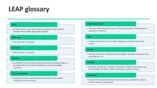 LEAP glossary
• A LEAP model or the system being modeled. Areas may be
divided into multiple geographic regions.
Area
• The first year in a model.
Base year
• The last year in a model.
End year
• A consistent set of model inputs and results corresponding to a
possible state of the world. Models can contain multiple
scenarios.
Scenario
• A special scenario containing historical data. Every model
includes Current Accounts.
Current Accounts
• The year following the last year in Current Accounts. The first year in
projection scenarios.
First scenario year
• A hierarchical data structure that organizes a model’s inputs and
results.
Tree
• An item in the tree: categories, technologies, modules, processes, key
assumptions, etc.
Branch
• An input variable for a model, contained in a branch. Branches may
have multiple variables, which are shown in tabs on screen.
Variable
• A formula that specifies time-series values of a variable for a given
branch, scenario, and region.
Expression
 