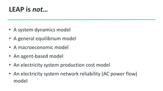 LEAP is not…
• A system dynamics model
• A general equilibrium model
• A macroeconomic model
• An agent-based model
• An electricity system production cost model
• An electricity system network reliability (AC power flow)
model
 