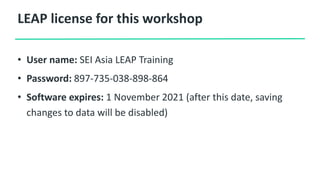 LEAP license for this workshop
• User name: SEI Asia LEAP Training
• Password: 897-735-038-898-864
• Software expires: 1 November 2021 (after this date, saving
changes to data will be disabled)
 
