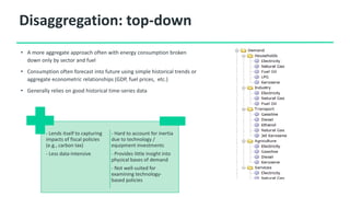 Disaggregation: top-down
• A more aggregate approach often with energy consumption broken
down only by sector and fuel
• Consumption often forecast into future using simple historical trends or
aggregate econometric relationships (GDP, fuel prices, etc.)
• Generally relies on good historical time-series data
- Lends itself to capturing
impacts of fiscal policies
(e.g., carbon tax)
- Less data-intensive
- Hard to account for inertia
due to technology /
equipment investments
- Provides little insight into
physical bases of demand
- Not well-suited for
examining technology-
based policies
 