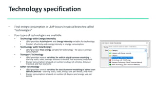 Technology specification
• Final energy consumption in LEAP occurs in special branches called
“technologies”
• Four types of technologies are available
• Technology with Energy Intensity
• LEAP provides Activity Level and Energy Intensity variables for technology
• Product of activity and energy intensity is energy consumption
• Technology with Total Energy
• LEAP provides Total Energy variable for technology – its value is energy
consumption
• Transport Technology
• LEAP provides several variables for vehicle stock turnover modeling –
starting stock, sales, average distance traveled, fuel economy, and more
• Energy consumption is based on number and age of vehicles, distance
traveled, and fuel economy
• Other Technology
• LEAP provides several variables for stock turnover modeling of other (non-
vehicle) devices – starting stock, sales, energy use per device, and more
• Energy consumption is based on number of devices and energy use per
device
 