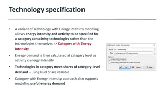 Technology specification
• A variant of Technology with Energy Intensity modeling
allows energy intensity and activity to be specified for
a category containing technologies rather than the
technologies themselves => Category with Energy
Intensity
• Energy demand is then calculated at category level as
activity x energy intensity
• Technologies in category meet shares of category-level
demand – using Fuel Share variable
• Category with Energy Intensity approach also supports
modeling useful energy demand
 