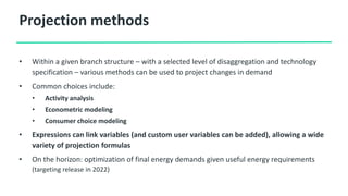 Projection methods
• Within a given branch structure – with a selected level of disaggregation and technology
specification – various methods can be used to project changes in demand
• Common choices include:
• Activity analysis
• Econometric modeling
• Consumer choice modeling
• Expressions can link variables (and custom user variables can be added), allowing a wide
variety of projection formulas
• On the horizon: optimization of final energy demands given useful energy requirements
(targeting release in 2022)
 