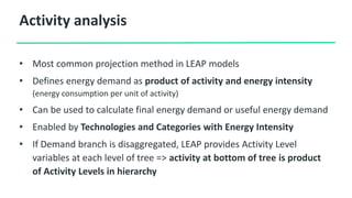 Activity analysis
• Most common projection method in LEAP models
• Defines energy demand as product of activity and energy intensity
(energy consumption per unit of activity)
• Can be used to calculate final energy demand or useful energy demand
• Enabled by Technologies and Categories with Energy Intensity
• If Demand branch is disaggregated, LEAP provides Activity Level
variables at each level of tree => activity at bottom of tree is product
of Activity Levels in hierarchy
 