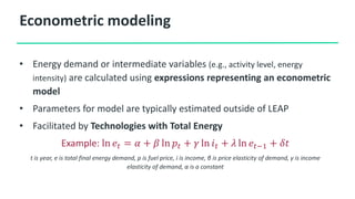Econometric modeling
• Energy demand or intermediate variables (e.g., activity level, energy
intensity) are calculated using expressions representing an econometric
model
• Parameters for model are typically estimated outside of LEAP
• Facilitated by Technologies with Total Energy
Example: ln 𝑒𝑡 = 𝛼 + 𝛽 ln 𝑝𝑡 + 𝛾 ln 𝑖𝑡 + 𝜆 ln 𝑒𝑡−1 + 𝛿𝑡
t is year, e is total final energy demand, p is fuel price, i is income, β is price elasticity of demand, γ is income
elasticity of demand, α is a constant
 