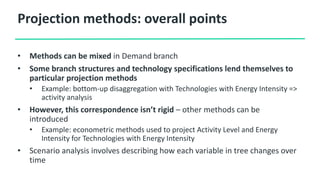 Projection methods: overall points
• Methods can be mixed in Demand branch
• Some branch structures and technology specifications lend themselves to
particular projection methods
• Example: bottom-up disaggregation with Technologies with Energy Intensity =>
activity analysis
• However, this correspondence isn’t rigid – other methods can be
introduced
• Example: econometric methods used to project Activity Level and Energy
Intensity for Technologies with Energy Intensity
• Scenario analysis involves describing how each variable in tree changes over
time
 