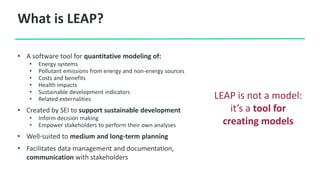 What is LEAP?
• A software tool for quantitative modeling of:
• Energy systems
• Pollutant emissions from energy and non-energy sources
• Costs and benefits
• Health impacts
• Sustainable development indicators
• Related externalities
• Created by SEI to support sustainable development
• Inform decision making
• Empower stakeholders to perform their own analyses
• Well-suited to medium and long-term planning
• Facilitates data management and documentation,
communication with stakeholders
LEAP is not a model:
it’s a tool for
creating models
 