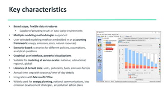 Key characteristics
• Broad scope, flexible data structures
• Capable of providing results in data-scarce environments
• Multiple modeling methodologies supported
• User-selected modeling methods embedded in an accounting
framework (energy, emissions, costs, natural resources)
• Scenario-based: scenarios for different policies, assumptions,
analytical questions
• Graphical user interface, powerful visualizations
• Suitable for modeling at various scales: national, subnational,
regional, global
• Libraries of default data: units, pollutants, fuels, emission factors
• Annual time step with seasonal/time-of-day details
• Integration with Microsoft Office
• Widely used for energy planning, national communications, low
emission development strategies, air pollution action plans
 