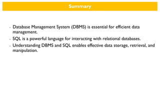 Summary
• Database Management System (DBMS) is essential for efficient data
management.
• SQL is a powerful language for interacting with relational databases.
• Understanding DBMS and SQL enables effective data storage, retrieval, and
manipulation.
 