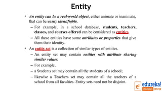 Entity
• An entity can be a real-world object, either animate or inanimate,
that can be easily identifiable.
– For example, in a school database, students, teachers,
classes, and courses offered can be considered as entities.
– All these entities have some attributes or properties that give
them their identity.
An entity set is a collection of similar types of entities.
– An entity set may contain entities with attribute sharing
similar values.
– For example,
– a Students set may contain all the students of a school;
– likewise a Teachers set may contain all the teachers of a
school from all faculties. Entity sets need not be disjoint.
•
 