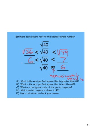 5
Estimate each square root to the nearest whole number.
40
40
40
40
A.) What is the next perfect square that is greater than 40?
B.) What is the next perfect square that is less than 40?
C.) What are the square roots of the perfect squares?
D.) Which perfect square is closer to 40?
E.) Use a calculator to check your answer.
 