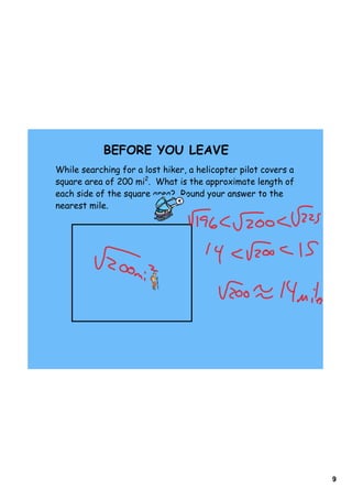 9
BEFORE YOU LEAVE
While searching for a lost hiker, a helicopter pilot covers a
square area of 200 mi2
. What is the approximate length of
each side of the square area? Round your answer to the
nearest mile.
 