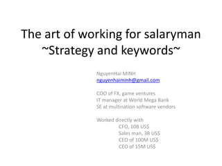 The art of working
~Strategy and keywords~
for salary man, start-up,
even big company
NguyenHai MINH
nguyenhaiminh@gmail.com
COO of FX, game ventures
IT manager at World Mega Bank
SE at multination software vendors
Worked directly with line manager
ex-CFO, 10B US$
Sales man, 3B US$
CEO of 100M US$
CEO of 15M US$
 