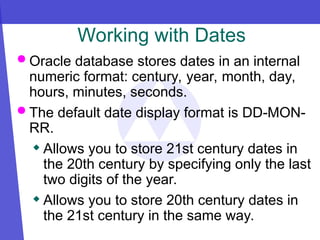 Working with Dates
 Oracle database stores dates in an internal
numeric format: century, year, month, day,
hours, minutes, seconds.
 The default date display format is DD-MON-
RR.
 Allows you to store 21st century dates in
the 20th century by specifying only the last
two digits of the year.
 Allows you to store 20th century dates in
the 21st century in the same way.
 