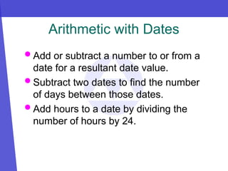 Arithmetic with Dates
 Add or subtract a number to or from a
date for a resultant date value.
 Subtract two dates to find the number
of days between those dates.
 Add hours to a date by dividing the
number of hours by 24.
 