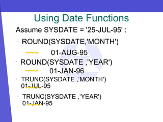 • ROUND(SYSDATE,'MONTH')
01-AUG-95
• ROUND(SYSDATE ,'YEAR')
01-JAN-96
Using Date Functions
Assume SYSDATE = '25-JUL-95' :
• TRUNC(SYSDATE ,‘MONTH')
01-JUL-95
• TRUNC(SYSDATE ,‘YEAR')
01-JAN-95
 