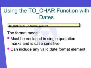 Using the TO_CHAR Function with
Dates
The format model:
 Must be enclosed in single quotation
marks and is case sensitive
 Can include any valid date format element
TO_CHAR(date, 'format_model')
 